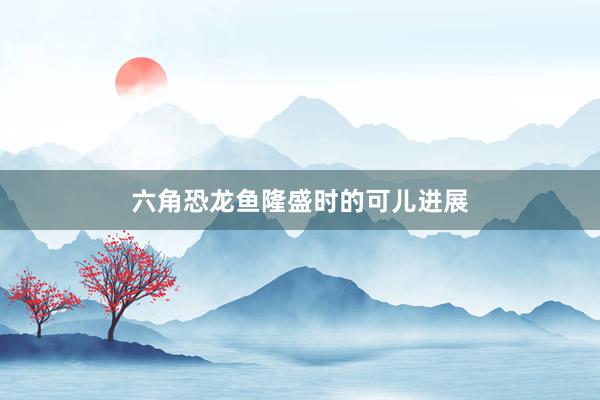 六角恐龙鱼隆盛时的可儿进展
